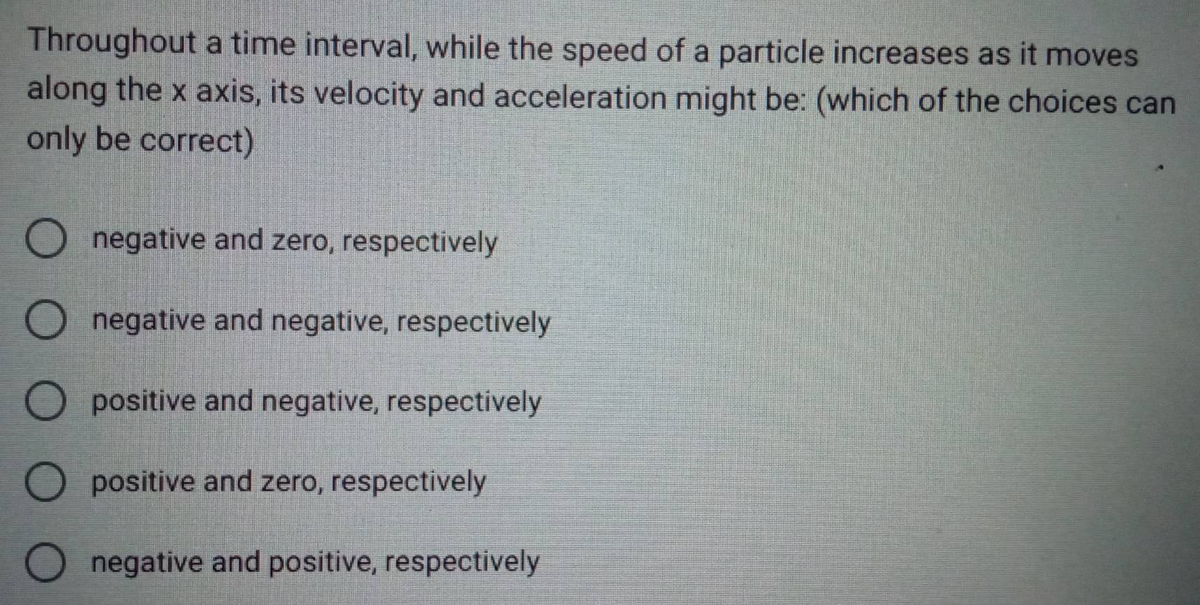 Throughout a time interval, while the speed of a particle increases as it moves
along the x axis, its velocity and acceleration might be: (which of the choices can
only be correct)
negative and zero, respectively
negative and negative, respectively
positive and negative, respectively
positive and zero, respectively
negative and positive, respectively