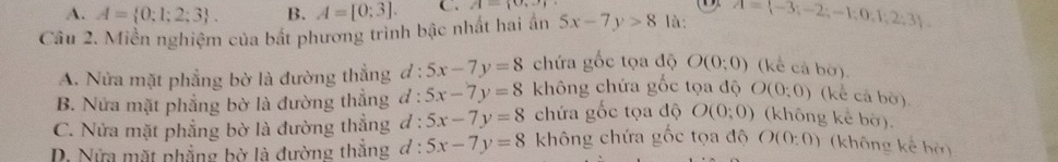 A. A= 0;1;2;3. B. A=[0;3]. C. A= 0,3
Câu 2. Miền nghiệm của bất phương trình bậc nhất hai ấn 5x-7y>8 là: A= -3;-2;-1;0;1;2;3
A. Nửa mặt phẳng bờ là đường thẳng d:5x-7y=8 chứa gốc tọa độ O(0;0) (kể cả bờ).
B. Nửa mặt phẳng bờ là đường thẳng d : 5x-7y=8 không chứa gốc tọa độ O(0;0) (kể cả bờ).
C. Nửa mặt phẳng bờ là đường thẳng đ : 5x-7y=8 chứa gốc tọa độ O(0;0) (không kể bờ).
D Nửa mặt phẳng bờ là đường thẳng đ : 5x-7y=8 không chứa gốc tọa độ O(0:0) (không kể bở)