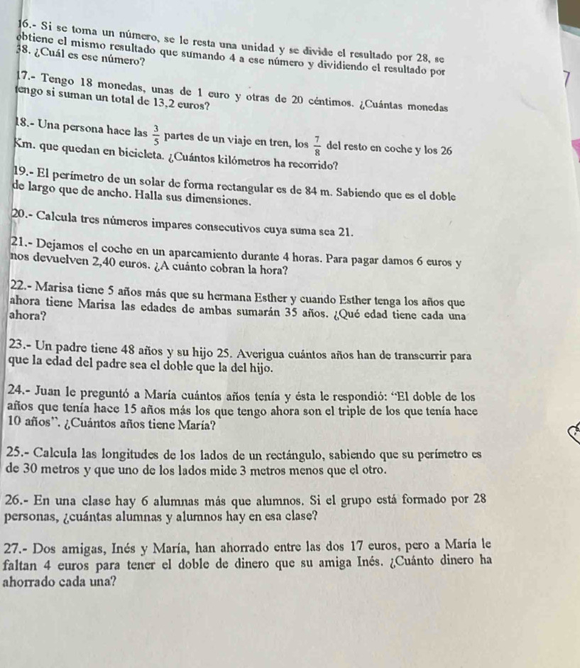 16.- Si se toma un número, se le resta una unidad y se divide el resultado por 28, se
obtiene el mismo resultado que sumando 4 a ese número y dividiendo el resultado por
38. ¿Cuál es ese número?
17.- Tengo 18 monedas, unas de 1 curo y otras de 20 céntimos. ¿Cuántas monedas
engo si suman un total de 13,2 euros?
18.- Una persona hace las  3/5  partes de un viaje en tren, los  7/8  del resto en coche y los 26
Km. que quedan en bicicleta. ¿Cuántos kilómetros ha recorrido?
19.- El perímetro de un solar de forma rectangular es de 84 m. Sabiendo que es el doble
de largo que de ancho. Halla sus dimensiones.
20.- Calcula tres números impares consecutivos cuya suma sea 21.
21.- Dejamos el coche en un aparcamiento durante 4 horas. Para pagar damos 6 euros y
nos devuelven 2,40 euros. ¿A cuánto cobran la hora?
22.- Marisa tiene 5 años más que su hermana Esther y cuando Esther tenga los años que
ahora tiene Marisa las edades de ambas sumarán 35 años. ¿Qué edad tiene cada una
ahora?
23.- Un padre tiene 48 años y su hijo 25. Averigua cuántos años han de transcurrir para
que la edad del padre sea el doble que la del hijo.
24.- Juan le preguntó a María cuántos años tenía y ésta le respondió: “El doble de los
años que tenía hace 15 años más los que tengo ahora son el triple de los que tenía hace
10 años'. ¿Cuántos años tiene María?
25.- Calcula las longitudes de los lados de un rectángulo, sabiendo que su perímetro es
de 30 metros y que uno de los lados mide 3 metros menos que el otro.
26.- En una clase hay 6 alumnas más que alumnos. Si el grupo está formado por 28
personas, ¿cuántas alumnas y alumnos hay en esa clase?
27.- Dos amigas, Inés y María, han ahorrado entre las dos 17 euros, pero a María le
faltan 4 euros para tener el doble de dinero que su amiga Inés. ¿Cuánto dinero ha
ahorrado cada una?