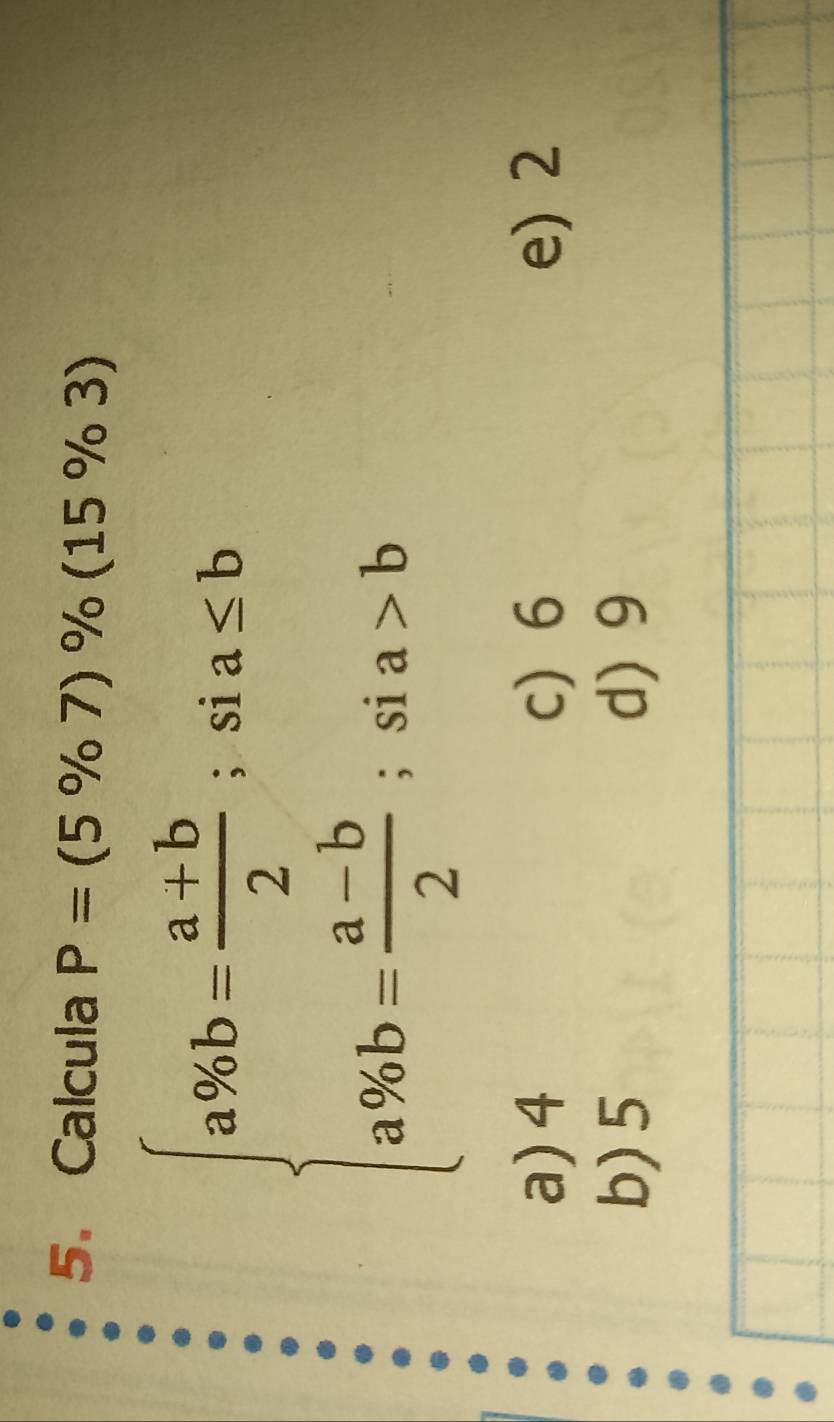 Calcula P=(5% 7)% (15% 3)
beginarrayl a% b= (a+b)/2 ;sia≤ b a% b= (a-b)/2 ;sia>bendarray.
a) 4 c) 6 e) 2
b) 5 d) 9