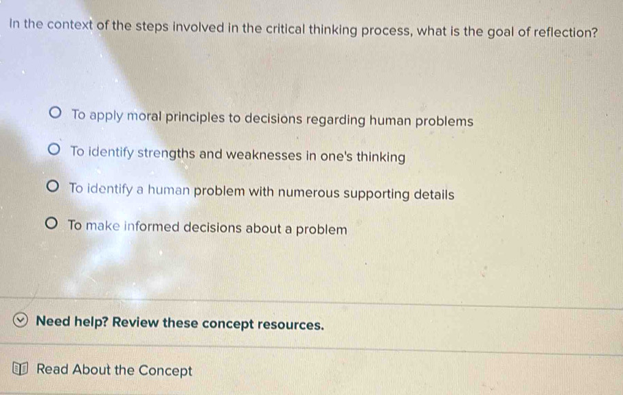 In the context of the steps involved in the critical thinking process, what is the goal of reflection?
To apply moral principles to decisions regarding human problems
To identify strengths and weaknesses in one's thinking
To identify a human problem with numerous supporting details
To make informed decisions about a problem
Need help? Review these concept resources.
Read About the Concept