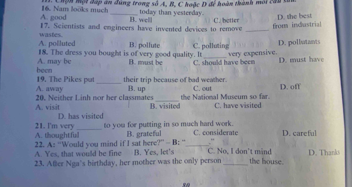 Chọn một đấp án đúng trong số A, B, C hoặc D để hoàn thành mội cầu sử
16. Nam looks much _today than yesterday.
A. good B. well C. better
D. the best
17. Scientists and engineers have invented devices to remove_
from industrial
wastes.
A. polluted B. pollute C. polluting D. pollutants
18. The dress you bought is of very good quality. It
A. may be B. must be C. should have been very expensive. D. must have
been
19. The Pikes put _their trip because of bad weather.
A. away B. up C. out D. off
20. Neither Linh nor her classmates _the National Museum so far.
A. visit B. visited C. have visited
D. has visited
21. I'm very _to you for putting in so much hard work.
A. thoughtful B. grateful C. considerate D. careful
22. A: “Would you mind if I sat here?” - B: “_ .”
A. Yes, that would be fine B. Yes, let’s C. No, I don’t mind D. Thanks
23. After Nga’s birthday, her mother was the only person _the house.
80