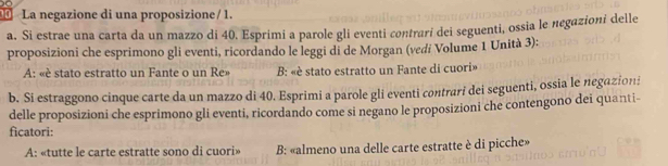 La negazione di una proposizione/ 1. 
a. Si estrae una carta da un mazzo di 40. Esprimi a parole gli eventi contrarí dei seguenti, ossia le negazioni delle 
proposizioni che esprimono gli eventi, ricordando le leggi di de Morgan (veďí Volume 1 Unità 3): 
A: «è stato estratto un Fante o un Re» B: «è stato estratto un Fante di cuori» 
b. Si estraggono cinque carte da un mazzo di 40. Esprimi a parole gli eventi contrarí dei seguenti, ossia le negazioni 
delle proposizioni che esprimono gli eventi, ricordando come si negano le proposizioni che contengono dei quanti- 
ficatori: 
A: «tutte le carte estratte sono di cuori» B: «almeno una delle carte estratte è di picche»