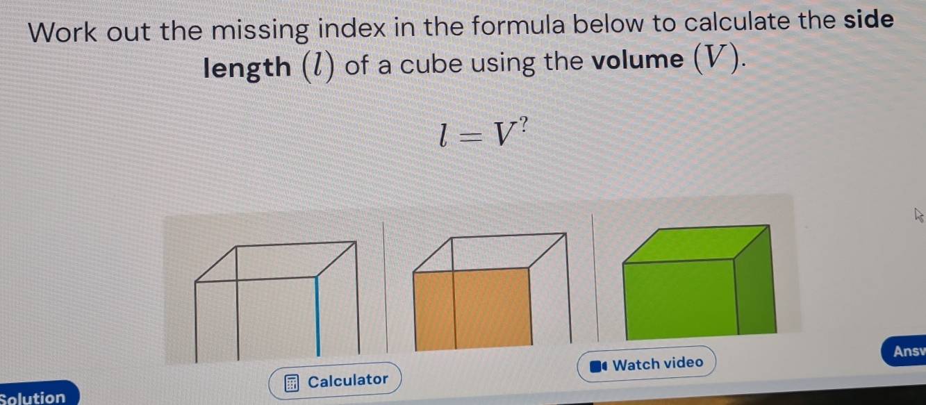 Work out the missing index in the formula below to calculate the side 
length (l) of a cube using the volume (V).
l=V^?
Ansv 
Calculator Watch video 
Solution