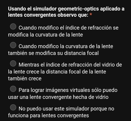 Usando el simulador geometric-optics aplicado a
lentes convergentes observo que: *
Cuando modifico el índice de refracción se
modifica la curvatura de la lente
Cuando modifico la curvatura de la lente
también se modifica su distancia focal
Mientras el índice de refracción del vidrio de
la lente crece la distancia focal de la lente
también crece
Para lograr imágenes virtuales sólo puedo
usar una lente convergente hecha de vidrio
No puedo usar este simulador porque no
funciona para lentes convergentes