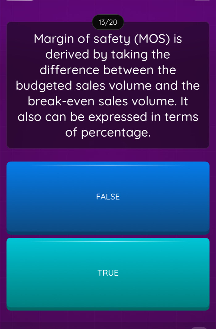 13/20
Margin of safety (MOS) is
derived by taking the
difference between the
budgeted sales volume and the
break-even sales volume. It
also can be expressed in terms
of percentage.
FALSE
TRUE