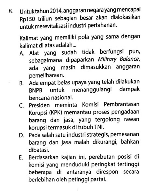 Untuk tahun 2014, anggaran negara yang mencapai
Rp150 triliun sebagian besar akan dialokasikan
untuk merevitalisasi industri pertahanan.
Kalimat yang memiliki pola yang sama dengan
kalimat di atas adalah...
A. Alat yang sudah tidak berfungsi pun,
sebagaimana dipaparkan Military Balance,
ada yang masih dimasukkan anggaran
pemeliharaan.
B. Ada empat belas upaya yang telah dilakukan
BNPB untuk menanggulangi dampak
bencana nasional.
C. Presiden meminta Komisi Pembrantasan
Korupsi (KPK) memantau proses pengadaan
barang dan jasa, yang tergolong rawan
korupsi termasuk di tubuh TNI.
D. Pada salah satu industri strategis, pemesanan
barang dan jasa malah dikurangi, bahkan
dibatasi.
E. Berdasarkan kajian ini, perebutan posisi di
komisi yang menduduki peringkat tertinggi
beberapa di antaranya direspon secara
berlebihan oleh petinggi partai.