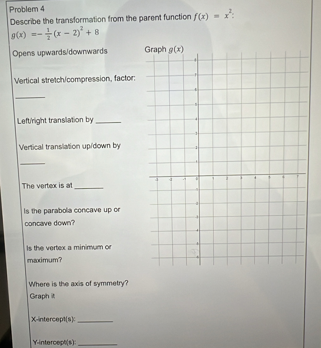 Problem 4
Describe the transformation from the parent function f(x)=x^2:
g(x)=- 1/2 (x-2)^2+8
Opens upwards/downwards 
Vertical stretch/compression, factor:
_
Left/right translation by
Vertical translation up/down by
_
The vertex is at_
Is the parabola concave up or
concave down?
Is the vertex a minimum or
maximum? 
Where is the axis of symmetry?
Graph it
X-intercept(s):_
Y-intercept(s):_