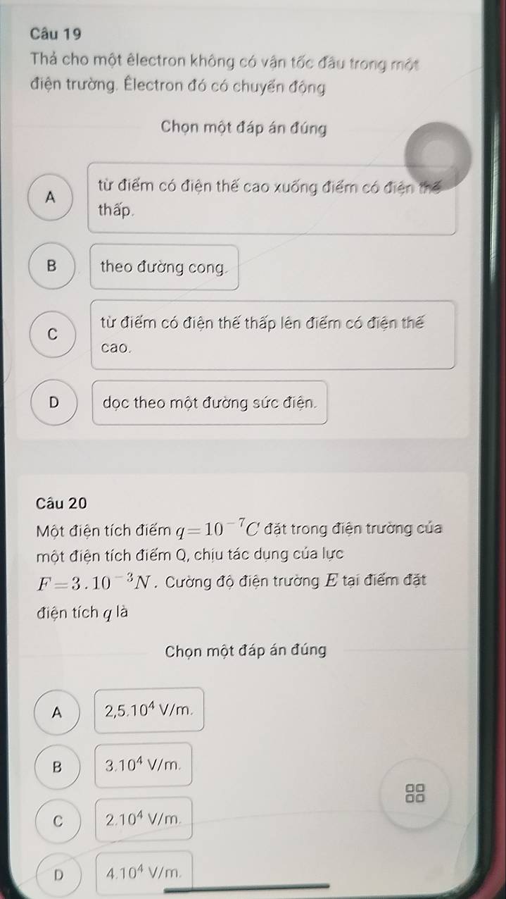 Thả cho một êlectron không có vận tốc đầu trong một
điện trường. Électron đó có chuyển động
Chọn một đáp án đúng
từ điểm có điện thế cao xuống điểm có điện thế
A
thấp.
B theo đường cong.
C từ điểm có điện thế thấp lên điểm có điện thế
cao.
D dọc theo một đường sức điện.
Câu 20
Một điện tích điểm q=10^(-7)C đặt trong điện trường của
một điện tích điểm Q, chịu tác dụng của lực
F=3.10^(-3)N. Cường độ điện trường E tại điểm đặt
điện tích q là
Chọn một đáp án đúng
A 2,5.10^4V/m.
B 3.10^4V/m. 
8
C 2.10^4V/m.
D 4.10^4V/m.