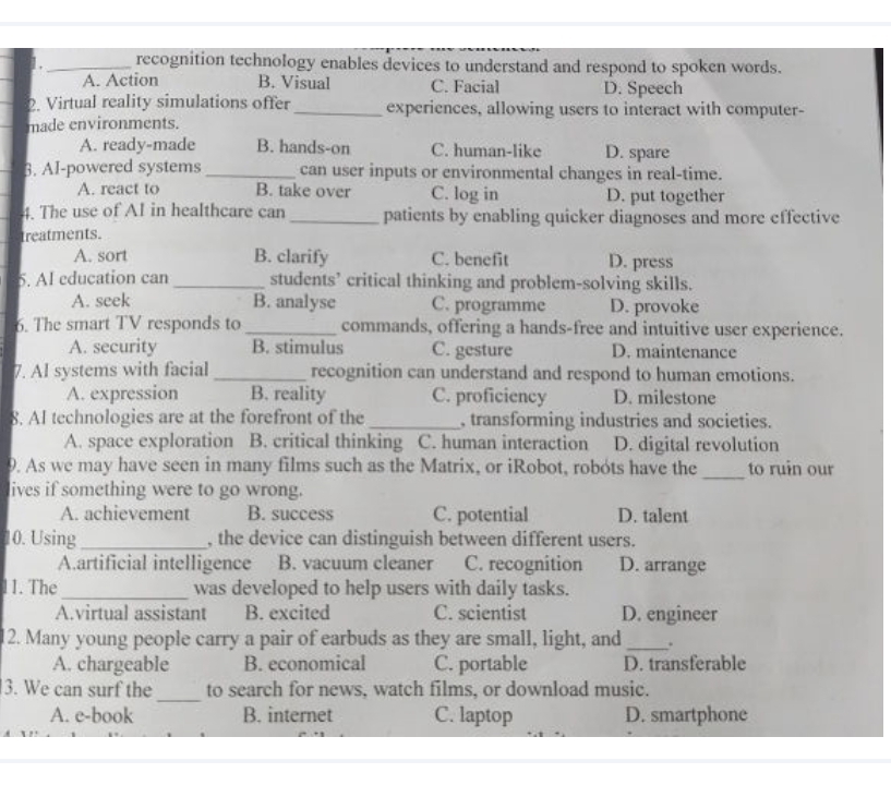 1,_ recognition technology enables devices to understand and respond to spoken words.
A. Action B. Visual C. Facial D. Speech
2. Virtual reality simulations offer_ experiences, allowing users to interact with computer-
made environments.
A. ready-made B. hands-on C. human-like D. spare
3. AI-powered systems _can user inputs or environmental changes in real-time.
A. react to B. take over C. log in D. put together
4. The use of AI in healthcare can _patients by enabling quicker diagnoses and more effective
treatments.
A. sort B. clarify C. benefit D. press
5. AI education can _students’ critical thinking and problem-solving skills.
A. seek B. analyse C. programme D. provoke
6. The smart TV responds to _commands, offering a hands-free and intuitive user experience.
A. security B. stimulus C. gesture D. maintenance
7. AI systems with facial_ recognition can understand and respond to human emotions.
A. expression B. reality C. proficiency D. milestone
8. AI technologies are at the forefront of the _, transforming industries and societies.
A. space exploration B. critical thinking C. human interaction D. digital revolution
_
9. As we may have seen in many films such as the Matrix, or iRobot, robots have the to ruin our
lives if something were to go wrong.
A. achievement B. success C. potential D. talent
10. Using _, the device can distinguish between different users.
A.artificial intelligence B. vacuum cleaner C. recognition D. arrange
11. The_ was developed to help users with daily tasks.
A.virtual assistant B. excited C. scientist D. engineer
2. Many young people carry a pair of earbuds as they are small, light, and_ .
A. chargeable B. economical C. portable D. transferable
3. We can surf the _to search for news, watch films, or download music.
A. e-book B. internet C. laptop D. smartphone