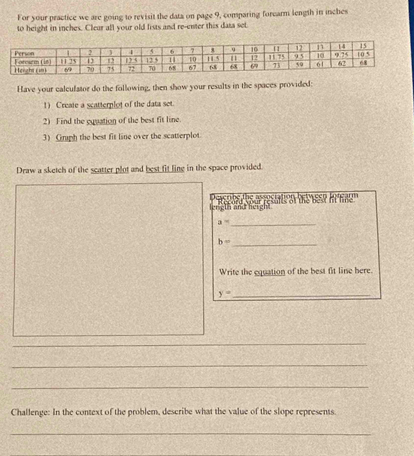 For your practice we are going to revisit the data on page 9, comparing forearm length in inches
to height in inches. Clear all your old lists and re-enter this data set 
Have your calculator do the following, then show your results in the spaces provided: 
1) Create a scatterplot of the data set. 
2) Find the equation of the best fit line. 
3) Graph the best fit line over the scatterplot. 
Draw a sketch of the scatter plot and best fit line in the space provided. 
Describe the association between forearm 
Record your results of the best ft line 
length and height
a= _
b= _ 
Write the equation of the best fit line here.
y= _ 
_ 
_ 
_ 
_ 
_ 
_ 
Challenge: In the context of the problem, describe what the value of the slope represents. 
_