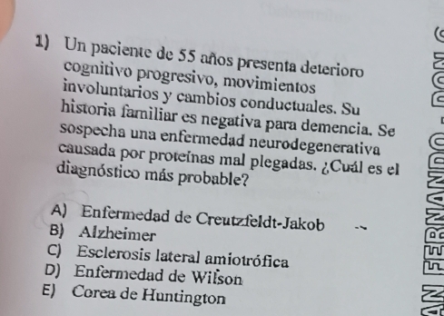 Un paciente de 55 años presenta deterioro
cognitivo progresivo, movimientos
involuntarios y cambios conductuales. Su
historia familiar es negativa para demencia. Se
sospecha una enfermedad neurodegenerativa
causada por proteínas mal plegadas. ¿Cuál es el
diagnóstico más probable?
A) Enfermedad de Creutzfeldt-Jakob
B) Alzheimer
D
C) Esclerosis lateral amiotrófica
in
D) Enfermedad de Wilson
E) Corea de Huntington