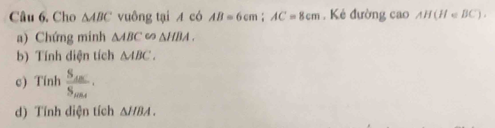 Cho △ ABC vuông tại A có AB=6cm; AC=8cm Kẻ đường cao AH(H∈ BC). 
a) Chứng minh △ ABCeo△ HBA. 
b) Tính diện tích △ ABC. 
c) Tính frac S_ABCS_BA·
d) Tính diện tích △ HBA.