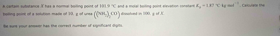 A certain substance X has a normal boiling point of 101.9°C and a molal boiling point elevation constant K_b=1.87°C· kg· mol^(-1). Calculate the 
boiling point of a solution made of 10, g of urea ((NH_2)_2CO) dissolved in 100. g of X. 
Be sure your answer has the correct number of significant digits.