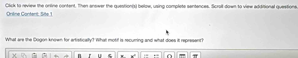 Click to review the online content. Then answer the question(s) below, using complete sentences. Scroll down to view additional questions 
Online Content: Site 1 
What are the Dogon known for artistically? What motif is recurring and what does it represent? 
B U
