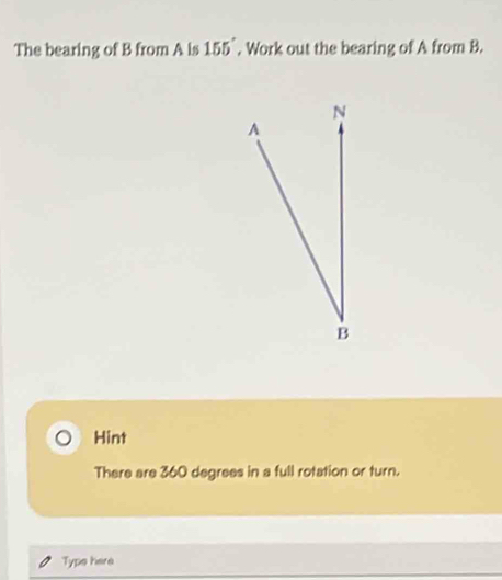 The bearing of B from A is 155°. Work out the bearing of A from B. 
Hint 
There are 360 degrees in a full rotation or turn. 
Type here