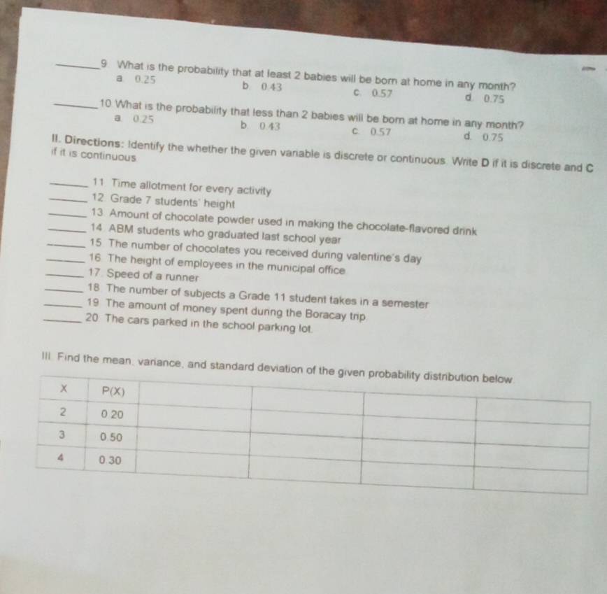 What is the probability that at least 2 babies will be born at home in any month?
a 0.25 b 0.43 c. 0.57 d. 0.75
_10 What is the probability that less than 2 babies will be born at home in any month?
a 0.25 b 0 43 C. 0.57 d. 0.75
if it is continuous II. Directions: Identify the whether the given variable is discrete or continuous. Write D if it is discrete and C
_11. Time allotment for every activity
_12 Grade 7 students' height
_13. Amount of chocolate powder used in making the chocolate-flavored drink
_14 ABM students who graduated last school year
_15 The number of chocolates you received during valentine's day
_16. The height of employees in the municipal office
_17. Speed of a runner
_18. The number of subjects a Grade 11 student takes in a semester
_19 The amount of money spent during the Boracay trip
_20. The cars parked in the school parking lot.
III. Find the mean, variance, and standa