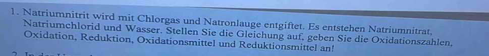 Natriumnitrit wird mit Chlorgas und Natronlauge entgiftet. Es entstehen Natriumnitrat, 
Natriumchlorid und Wasser. Stellen Sie die Gleichung auf, geben Sie die Oxidationszahlen, 
Oxidation, Reduktion, Oxidationsmittel und Reduktionsmittel an!