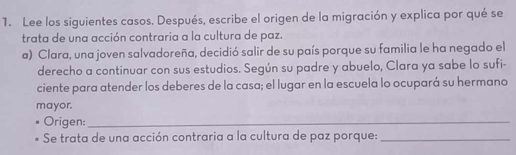 Lee los siguientes casos. Después, escribe el origen de la migración y explica por qué se 
trata de una acción contraria a la cultura de paz. 
a) Clara, una joven salvadoreña, decidió salir de su país porque su familia le ha negado el 
derecho a continuar con sus estudios. Según su padre y abuelo, Clara ya sabe lo sufi- 
ciente para atender los deberes de la casa; el lugar en la escuela lo ocupará su hermano 
mayor. 
Origen:_ 
Se trata de una acción contraria a la cultura de paz porque:_