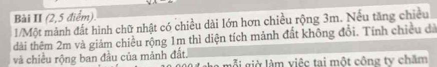 Bài II (2,5 điểm). 
1/Một mảnh đất hình chữ nhật có chiều dài lớn hơn chiều rộng 3m. Nếu tăng chiều 
dài thêm 2m và giảm chiều rộng 1m thì diện tích mảnh đất không đổi. Tính chiều đà 
và chiều rộng ban đầu của mảnh đất. 
o giờ làm việc tai một công ty chăm