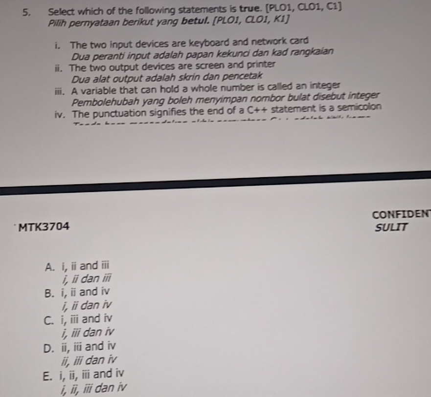 Select which of the following statements is true. [PLO1, CLO1, C1]
Pilih pernyataan berikut yang betul. [PLO1, CLO1, K1]
i. The two input devices are keyboard and network card
Dua peranti input adalah papan kekunci dan kad rangkaian
ii. The two output devices are screen and printer
Dua alat output adalah skrin dan pencetak
iii. A variable that can hold a whole number is called an integer
Pembolehubah yang boleh menyimpan nombor bulat disebut integer
iv. The punctuation signifies the end of a C++ statement is a semicolon
MTK3704 CONFIDEN
SULIT
A. i, overleftrightarrow II and overline III
I, overline II dan overline III
B. i, overline II and in 
i overleftrightarrow II dan iv
C. i, overline III and iv
i, overline III dan iv
D. ii, i and iv
ii, iii dan iv
E. i, overline II overline III and iv
i. overline II, overline III dan iv