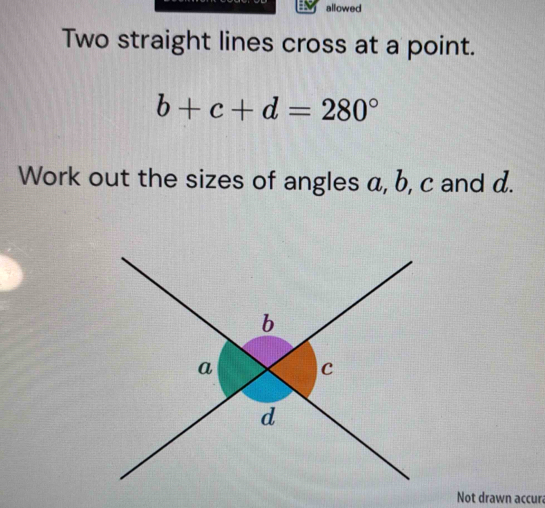 allowed 
Two straight lines cross at a point.
b+c+d=280°
Work out the sizes of angles a, b, c and d. 
Not drawn accura