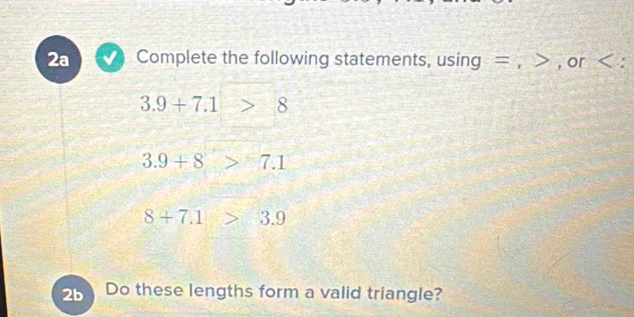 2a Complete the following statements, using = , , or :
3.9+7.1>8
3.9+8 7.1
8+7.1>3.9
2b Do these lengths form a valid triangle?