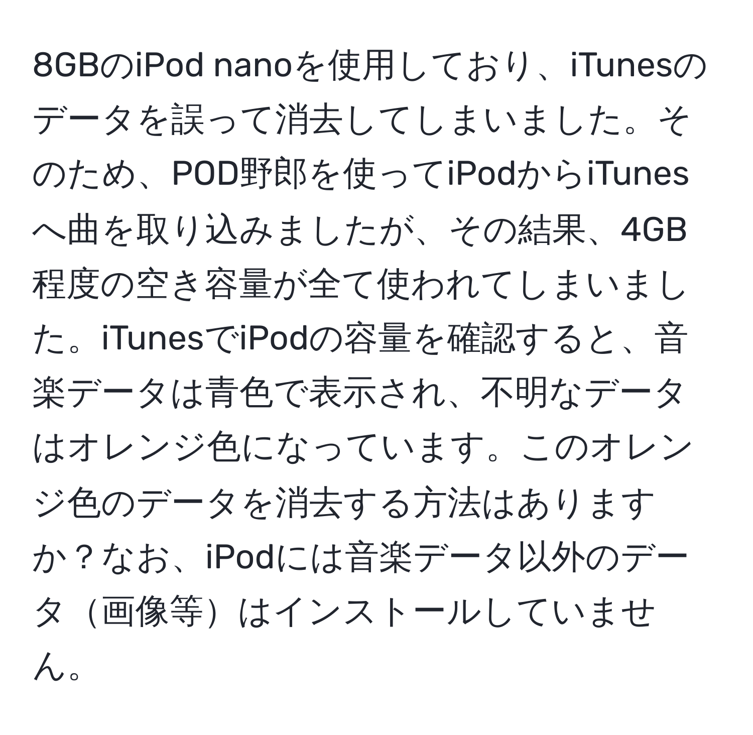 8GBのiPod nanoを使用しており、iTunesのデータを誤って消去してしまいました。そのため、POD野郎を使ってiPodからiTunesへ曲を取り込みましたが、その結果、4GB程度の空き容量が全て使われてしまいました。iTunesでiPodの容量を確認すると、音楽データは青色で表示され、不明なデータはオレンジ色になっています。このオレンジ色のデータを消去する方法はありますか？なお、iPodには音楽データ以外のデータ画像等はインストールしていません。