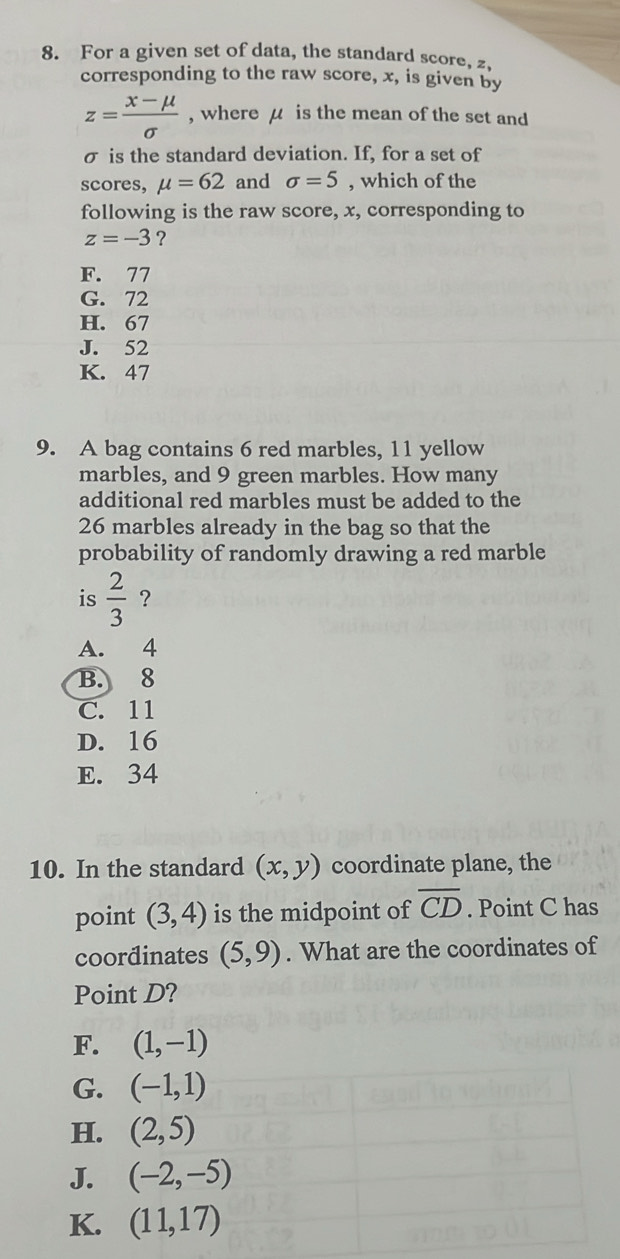 For a given set of data, the standard score, z,
corresponding to the raw score, x, is given by
z= (x-mu )/sigma   , where μ is the mean of the set and
σ is the standard deviation. If, for a set of
scores, mu =62 and sigma =5 , which of the
following is the raw score, x, corresponding to
z=-3 ?
F. 77
G. 72
H. 67
J. 52
K. 47
9. A bag contains 6 red marbles, 11 yellow
marbles, and 9 green marbles. How many
additional red marbles must be added to the
26 marbles already in the bag so that the
probability of randomly drawing a red marble
is  2/3  ?
A. 4
B. 8
C. 11
D. 16
E. 34
10. In the standard (x,y) coordinate plane, the
point (3,4) is the midpoint of overline CD. Point C has
coordinates (5,9). What are the coordinates of
Point D?
F. (1,-1)
G. (-1,1)
H. (2,5)
J. (-2,-5)
K. (11,17)