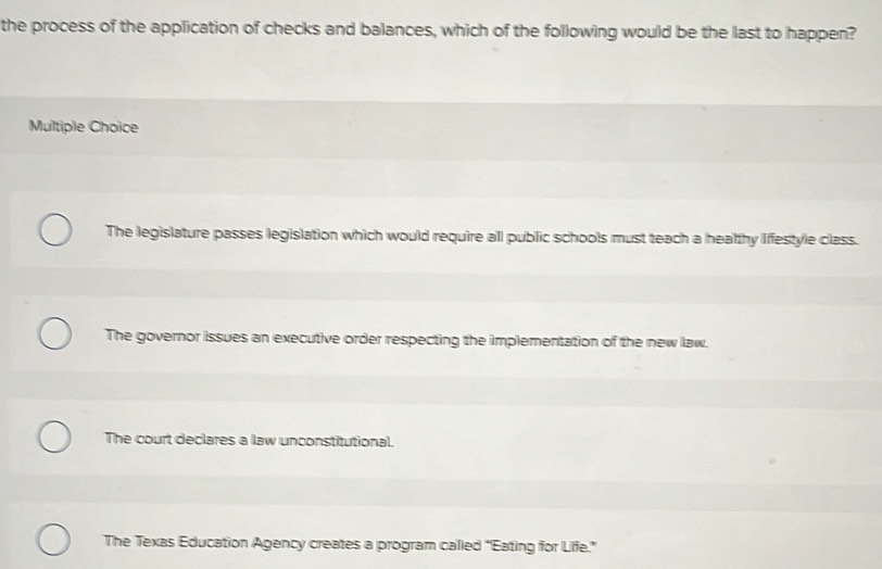 the process of the application of checks and balances, which of the following would be the last to happen?
Multiple Choice
The legislature passes legislation which would require all public schools must teach a healthy Iffestyle class.
The governor issues an executive order respecting the implementation of the new law.
The court declares a law unconstitutional.
The Texas Education Agency creates a program called “Eating for Life.”