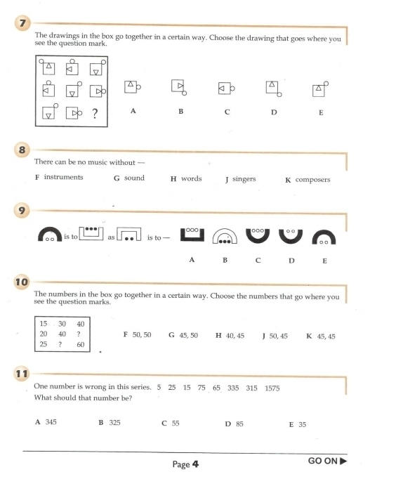 The drawings in the box go together in a certain way. Choose the drawing that goes where you
see the question mark.
D
^
< 。
^
? A B C D E
8
There can be no music without —
 F instruments G sound H words J singers K composers
9
□□□
。 ○ is to as is to —
A B C D E
10
The numbers in the box go together in a certain way. Choose the numbers that go where you
see the question marks.
15 30 40
20 40 ? F 50, 50 G 45, 50 H 40, 45 J 50, 45 K 45, 45
25 ? 60
11
One number is wrong in this series. 5 25 15 75 65 335 315 1575
What should that number be?
A 345 B 325 C 55 D 85 E 35
Page 4 GO ON