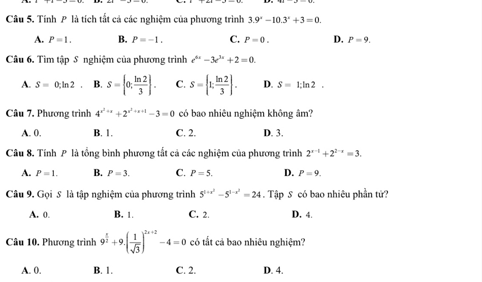 Tính P là tích tất cả các nghiệm của phương trình 3.9^x-10.3^x+3=0.
A. P=1. B. P=-1. C. P=0. D. P=9. 
Câu 6. Tìm tập S nghiệm của phương trình e^(6x)-3e^(3x)+2=0.
A. S=0;ln 2 B. S= 0; ln 2/3 . C. S= 1; ln 2/3 . D. S=1;ln 2. 
Câu 7. Phương trình 4^(x^2)+x+2^(x^2)+x+1-3=0 có bao nhiêu nghiệm không âm?
A. 0. B. 1. C. 2. D. 3.
Câu 8. Tính P là tổng bình phương tất cả các nghiệm của phương trình 2^(x-1)+2^(2-x)=3.
A. P=1. B. P=3. C. P=5. D. P=9. 
Câu 9. Gọi S là tập nghiệm của phương trình 5^(1+x^2)-5^(1-x^2)=24. Tập S có bao nhiêu phần tử?
A. 0. B. 1. C. 2. D. 4.
Câu 10. Phương trình 9^(frac x)2+9.( 1/sqrt(3) )^2x+2-4=0 có tất cả bao nhiêu nghiệm?
A. 0. B. 1. C. 2. D. 4.