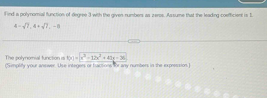 Find a polynomial function of degree 3 with the given numbers as zeros. Assume that the leading coefficient is 1.
4-sqrt(7), 4+sqrt(7), -8
The polynomial function is f(x)=|x^3-12x^2+41x-36|
(Simplify your answer. Use integers or fractions for any numbers in the expression.)