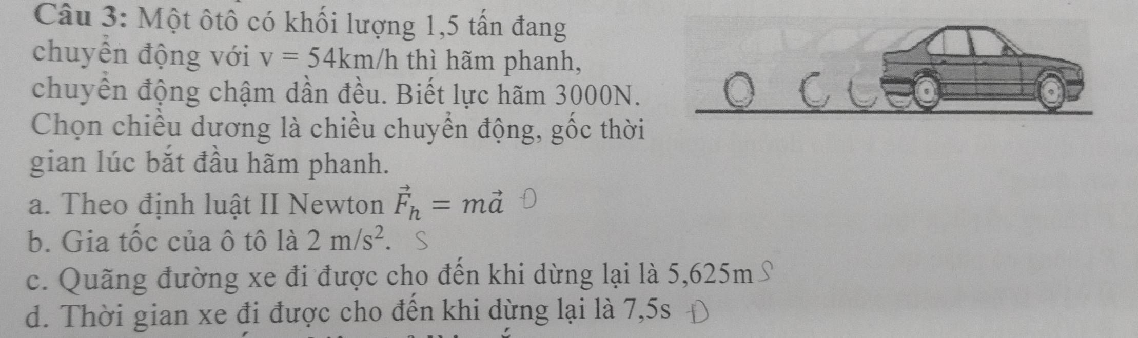 Một ôtô có khối lượng 1,5 tấn đang
chuyển động với v=54km/h thì hãm phanh,
chuyển động chậm dần đều. Biết lực hãm 3000N.
Chọn chiều dương là chiều chuyển động, gốc thời
gian lúc bắt đầu hãm phanh.
a. Theo định luật II Newton vector F_h=mvector a
b. Gia tốc của ô tô là 2m/s^2. S
c. Quãng đường xe đi được cho đến khi dừng lại là 5,625m S
d. Thời gian xe đi được cho đến khi dừng lại là 7,5s