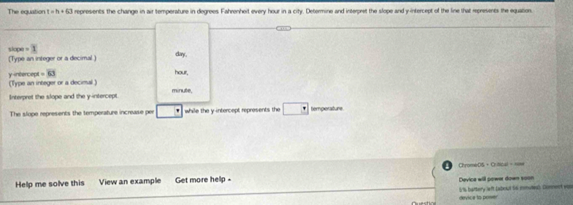 The equation t=h+63 represents the change in air temperature in degrees Fahrenheit every hour in a city. Determine and interpret the slope and y-intercept of the line that represents the equation. 
slope =1
(Type an integer or a decimal.) day, 
y-intercept =63
hour, 
(Type an integer or a decimal)
minute, 
Interpret the slope and the y-intercept. 
The slope represents the temperature increase per while the y-intercept represents the temperature 
ChromeDS + Critical - now 
Help me solve this View an example Get more help - 
Device will power down soon
5%s battery left (about 56 miutes): Donnect you 
device to power