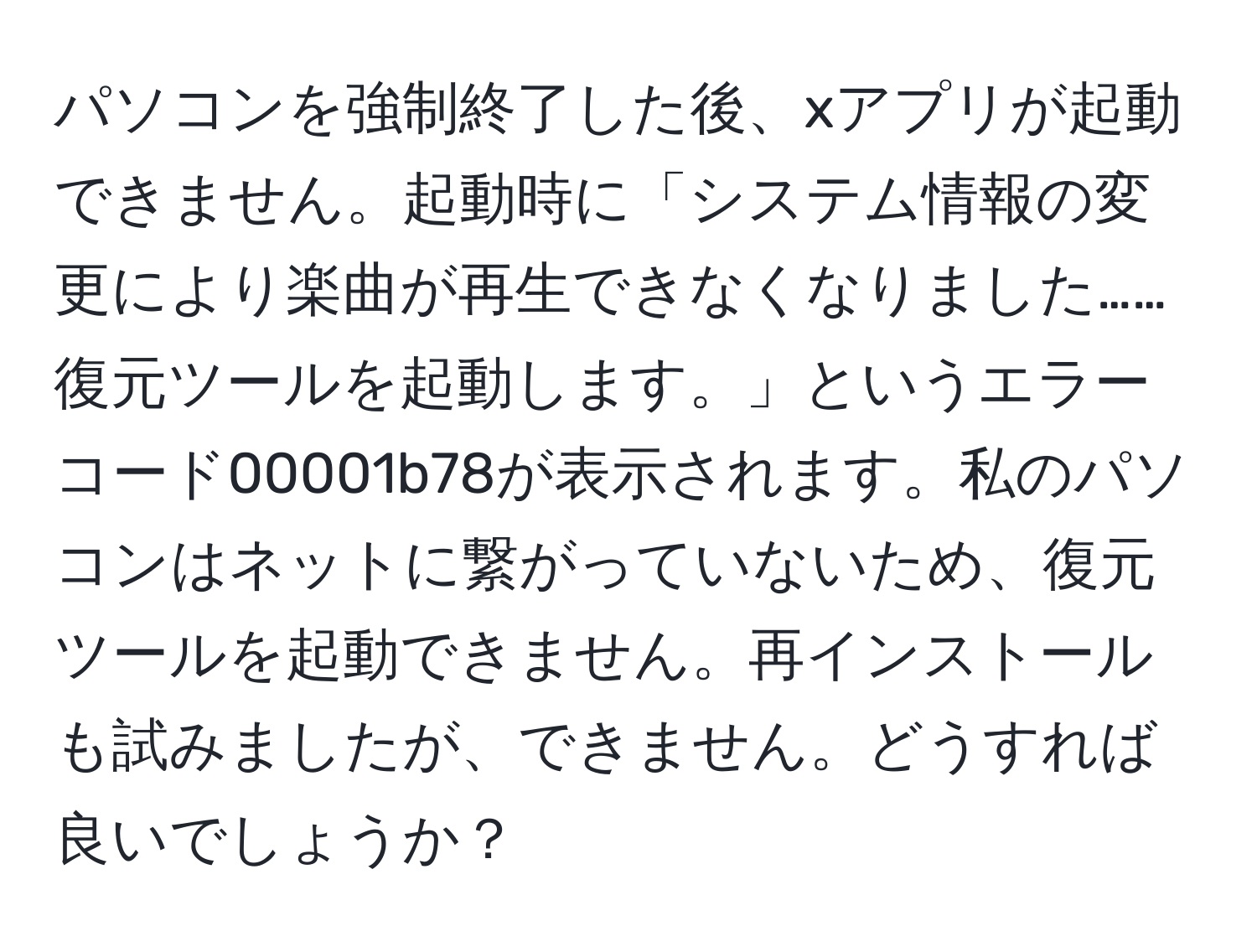 パソコンを強制終了した後、xアプリが起動できません。起動時に「システム情報の変更により楽曲が再生できなくなりました……復元ツールを起動します。」というエラーコード00001b78が表示されます。私のパソコンはネットに繋がっていないため、復元ツールを起動できません。再インストールも試みましたが、できません。どうすれば良いでしょうか？