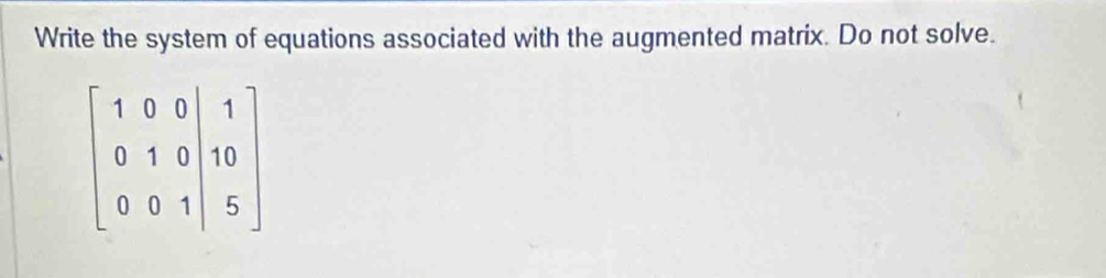 Write the system of equations associated with the augmented matrix. Do not solve.
beginbmatrix 1&0&0&|&1 0&1&0&|&10 0&0&1&|&5endbmatrix