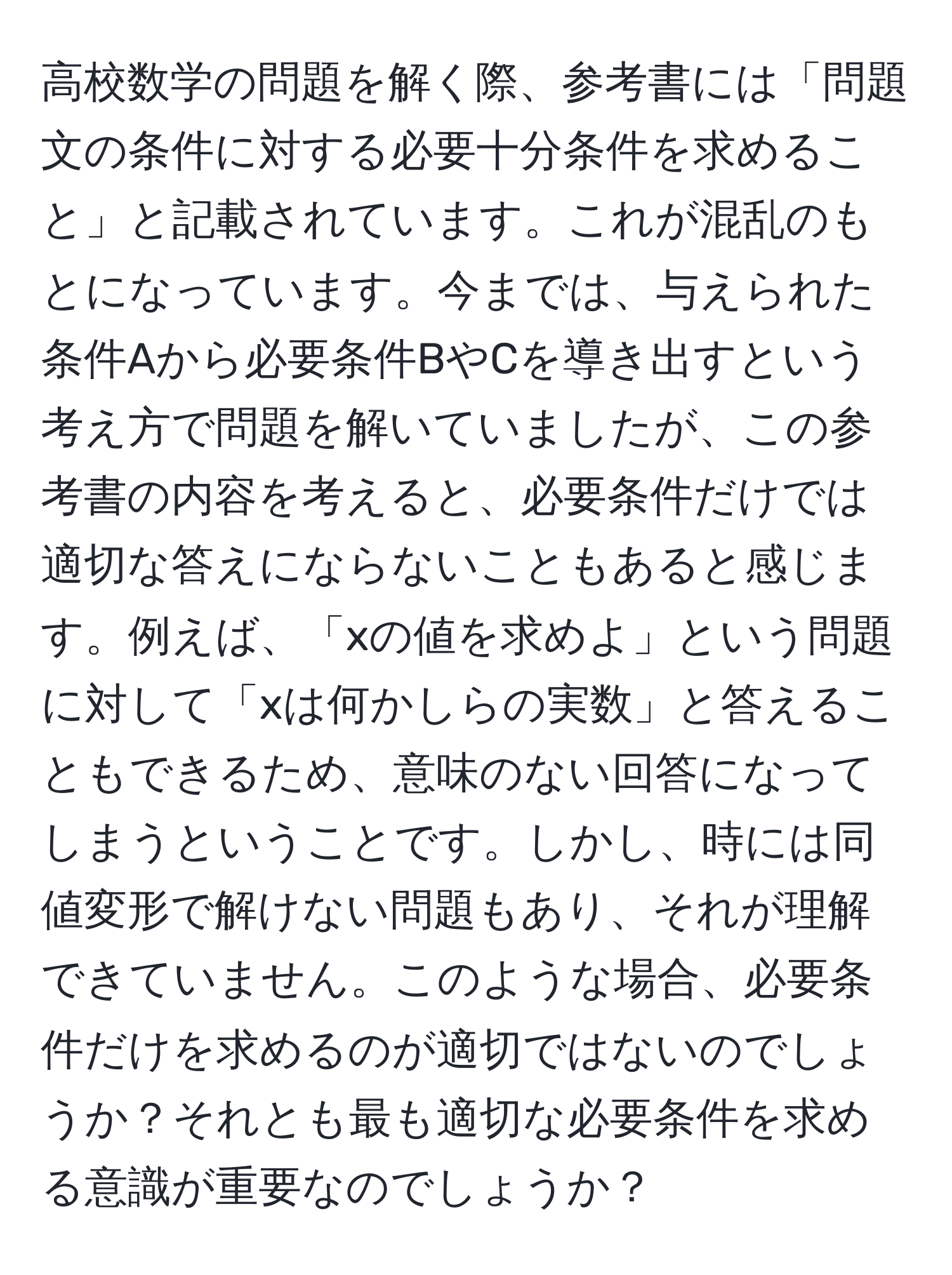 高校数学の問題を解く際、参考書には「問題文の条件に対する必要十分条件を求めること」と記載されています。これが混乱のもとになっています。今までは、与えられた条件Aから必要条件BやCを導き出すという考え方で問題を解いていましたが、この参考書の内容を考えると、必要条件だけでは適切な答えにならないこともあると感じます。例えば、「xの値を求めよ」という問題に対して「xは何かしらの実数」と答えることもできるため、意味のない回答になってしまうということです。しかし、時には同値変形で解けない問題もあり、それが理解できていません。このような場合、必要条件だけを求めるのが適切ではないのでしょうか？それとも最も適切な必要条件を求める意識が重要なのでしょうか？