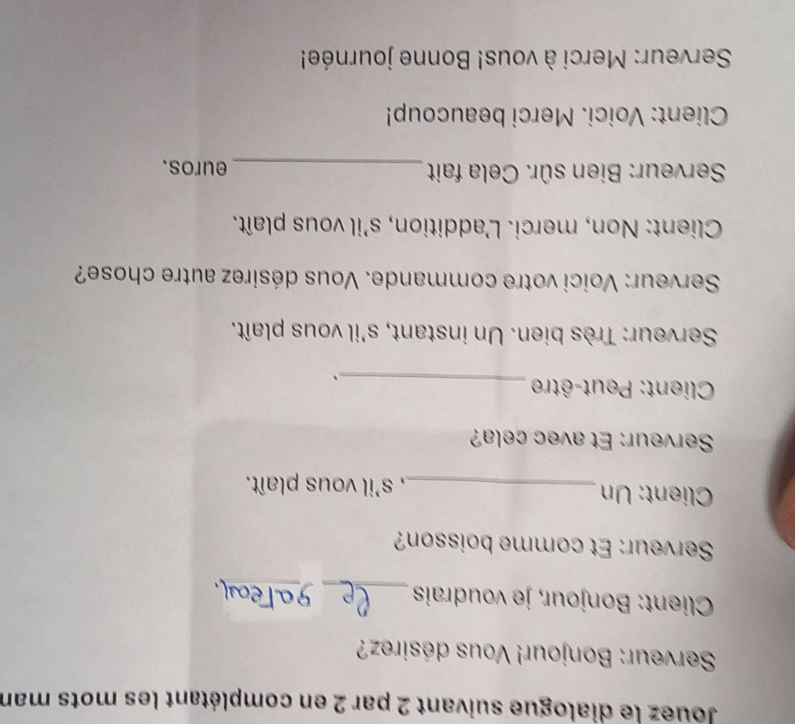 Jouez le dialogue suivant 2 par 2 en complétant les mots man 
Serveur: Bonjour! Vous désirez? 
Client: Bonjour, je voudrais _9a_ 
Serveur: Et comme boisson? 
Client: Un _, s'il vous plaît. 
Serveur: Et avec cela? 
Client: Peut-être_ 
、 
Serveur: Très bien. Un instant, s'il vous plaît. 
Serveur: Voici votre commande. Vous désirez autre chose? 
Client: Non, merci. L'addition, s'il vous plaît. 
Serveur: Bien sûr. Cela fait_ euros. 
Client: Voici. Merci beaucoup! 
Serveur: Merci à vous! Bonne journée!