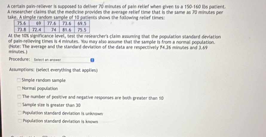 A certain pain-reliever is supposed to deliver 70 minutes of pain relief when given to a 150-160 lbs patient.
A researcher claims that the medicine provides the average relief time that is the same as 70 minutes per
take. A simple random sample of 10 patients shows the following relief times:
At the 10% significance level, test the researcher's claim assuming that the population standard deviation
of pain-relieving times is 4 minutes. You may also assume that the sample is from a normal population.
(Note: The average and the standard deviation of the data are respectively 74.26 minutes and 3.69
minutes.)
Procedure: Select an answer
Assumptions: (select everything that applies)
Simple random sample
Normal population
The number of positive and negative responses are both greater than 10
Sample size is greater than 30
Population standard deviation is unknown
Population standard deviation is known