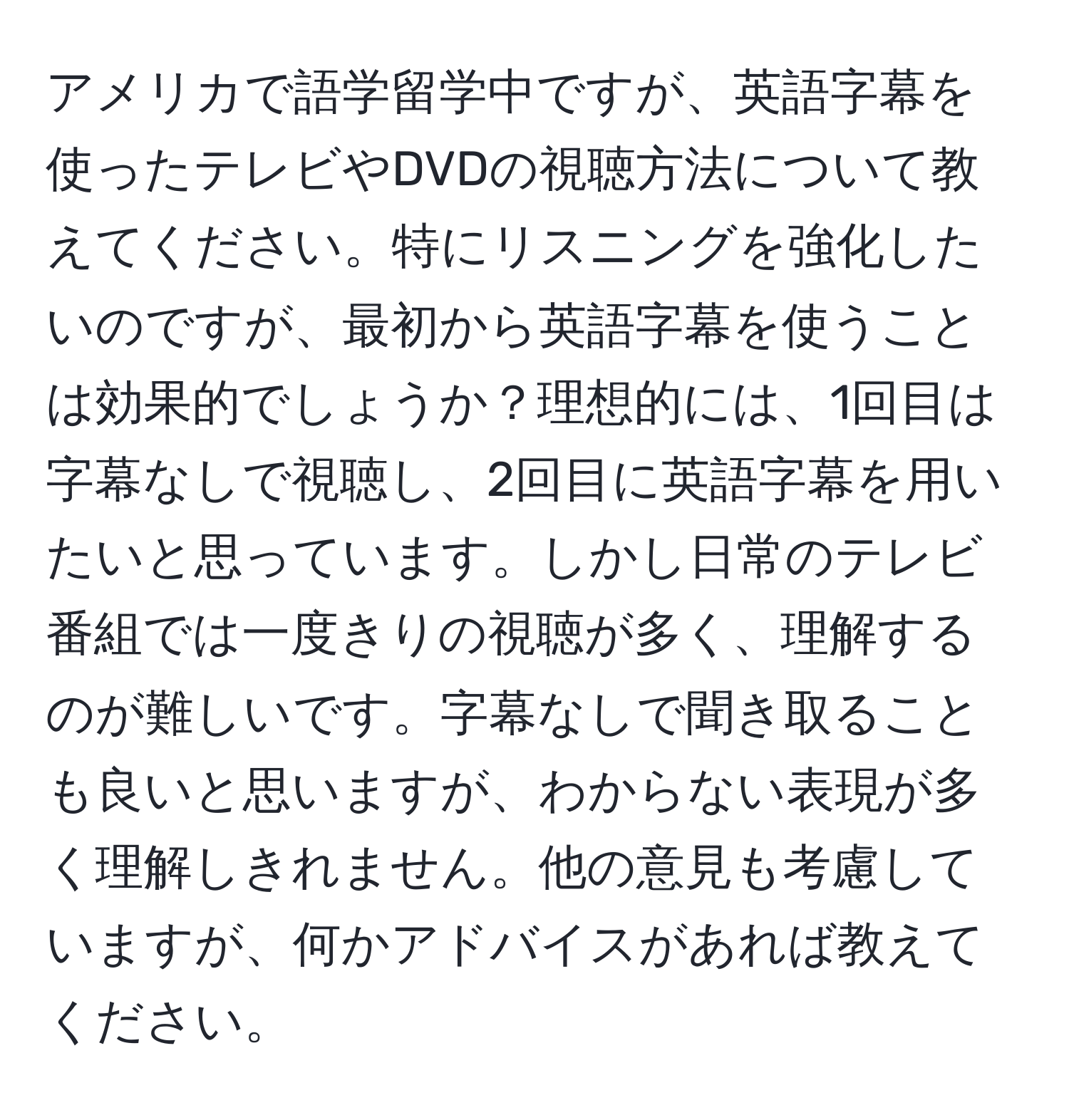 アメリカで語学留学中ですが、英語字幕を使ったテレビやDVDの視聴方法について教えてください。特にリスニングを強化したいのですが、最初から英語字幕を使うことは効果的でしょうか？理想的には、1回目は字幕なしで視聴し、2回目に英語字幕を用いたいと思っています。しかし日常のテレビ番組では一度きりの視聴が多く、理解するのが難しいです。字幕なしで聞き取ることも良いと思いますが、わからない表現が多く理解しきれません。他の意見も考慮していますが、何かアドバイスがあれば教えてください。