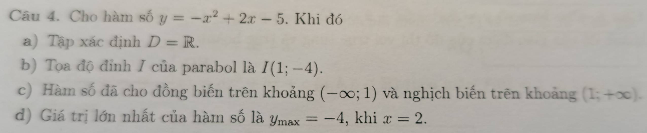 Cho hàm số y=-x^2+2x-5. Khi đó 
a) Tập xác định D=R. 
b) Tọa độ đỉnh I của parabol là I(1;-4). 
c) Hàm số đã cho đồng biến trên khoảng (-∈fty ;1) và nghịch biến trên khoảng (1;+∈fty ). 
d) Giá trị lớn nhất của hàm số là y_max=-4 , khi x=2.