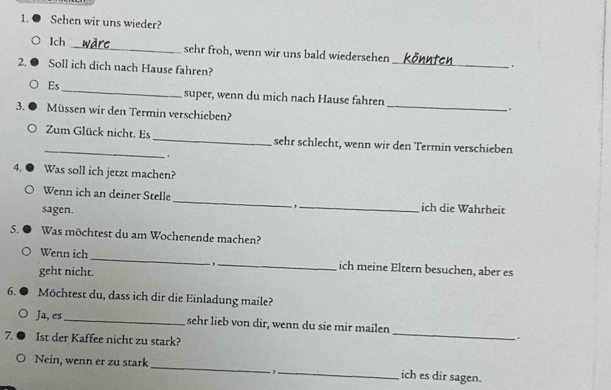 Sehen wir uns wieder? 
lch _sehr froh, wenn wir uns bald wiedersehen _· 
2. Soll ich dich nach Hause fahren? 
_ 
Es 
_ 
super, wenn du mich nach Hause fahren 
. 
3. Müssen wir den Termin verschieben? 
_Zum Glück nicht. Es _sehr schlecht, wenn wir den Termin verschieben 
. 
4. Was soll ich jetzt machen? 
Wenn ich an deiner Stelle _. , ._ ich die Wahrheit 
sagen. 
5. Was möchtest du am Wochenende machen? 
, 
Wenn ich __ich meine Eltern besuchen, aber es 
geht nicht. 
6. Möchtest du, dass ich dir die Einladung maile? 
_ 
Ja, es _sehr lieb von dir, wenn du sie mir mailen 
7. Ist der Kaffee nicht zu stark? 
. 
Nein, wenn er zu stark _- ,_ 
ich es dir sagen.