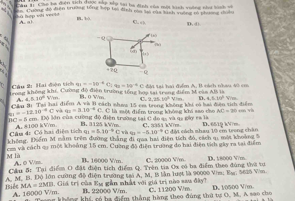 Cho ba điện tích được sắp xếp tại ba đinh của một hình vuông như hình về
Cuôn. Cường độ điện trường tổng hợp tại đinh còn lại của hình vuờng có phương chiêu
h ù  hợp với v ecto B. b), C. c). D. d).
A. a).
  
5 
   
Câu 2: Hai điện tích q_1=-10^(-6)C;q_2=10^(-6)C đặt tại hai điểm A, B cách nhau 40 cm
trong không khí. Cường độ điện trường tổng hợp tại trung điểm M của AB là
A. 4, 5.10^6V/m. B. 0 V/m, C. 2,25.10^5V/m. D. 4,5.10^5V/m.
Cầu 3: Tại hai điểm A và B cách nhau 15 cm trong không khí có hai điện tích điểm
q_1=-12.10^(-6)C và q_2=3.10^(-6)C. C là một điểm trong không khí sao cho AC=20cm vì
BC=5cm. Độ lớn của cường độ điện trường tại C do qị và q_2 gây ra là
A. 8100 kV/m. B. 3125 kV/m C. 3351 kV/m. D. 6519 kV/m.
Câu 4: Có hai điện tích q_1=5.10^(-9)C và q_2=-5.10^(-9)C đặt cách nhau 10 cm trong chân
không. Điểm M nằm trên dường thẳng đi qua hai điện tích đó, cách q một khoảng 5
cm và cách q2 một khoảng 15 cm. Cường độ điện trường do hai điện tích gây ra tại điểm
M là B. 16000 V/m. C. 20000 V/m. D. 18000 V/m.
A. 0 V/m.
Câu 5: Tại điểm O đặt điện tích điểm Q. Trên tia Ox có ba điểm theo đúng thứ tự
A, M, B. Độ lớn cường độ điện trường tại A, M, B lần lượt là 90000 V/m; E_M; 5625 V/m.
Biết MA=2MB. Giá trị của E_M gần nhất với giá trị nào sau đây?
A. 16000 V/m. B. 22000 V/m. C. 11200 V/m. D. 10500 V/m.
Trong không khí, có ba điểm thẳng hàng theo đúng thứ tự O, M, A sao cho
A là