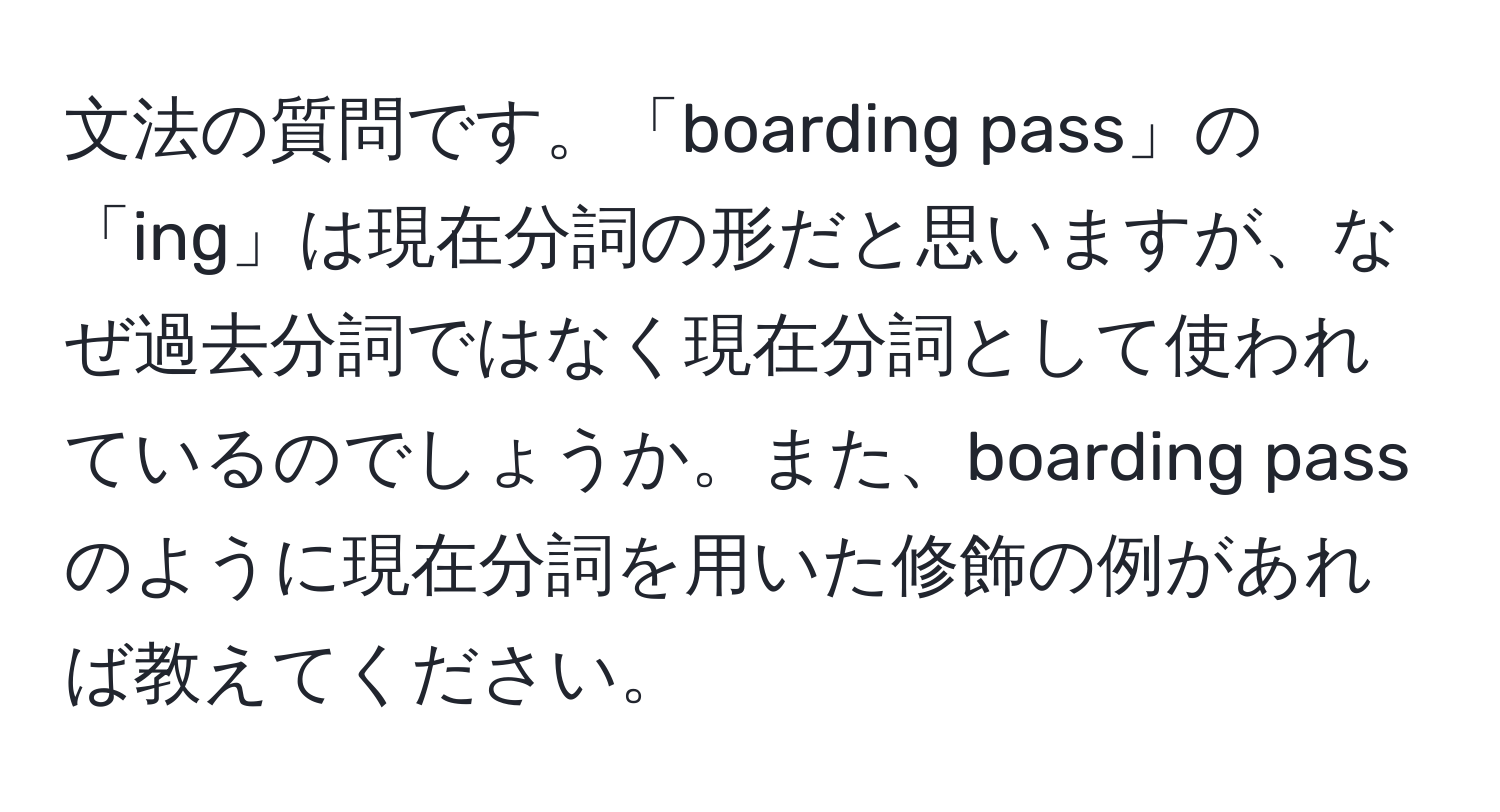 文法の質問です。「boarding pass」の「ing」は現在分詞の形だと思いますが、なぜ過去分詞ではなく現在分詞として使われているのでしょうか。また、boarding passのように現在分詞を用いた修飾の例があれば教えてください。