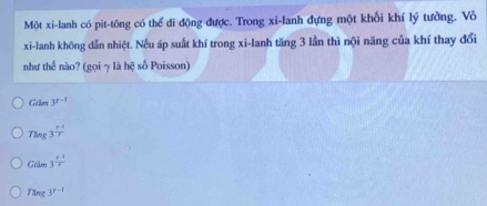 Một xi-lanh có pit-tông có thể di động được. Trong xi-lanh đựng một khổi khí lý tưởng. Vỏ
xi-lanh không dẫn nhiệt. Nếu áp suất khí trong xi-lanh tăng 3 lần thì nội năng của khí thay đổi
như thế nào? (gọi γ là hệ số Poisson)
Giim3^(r-1)
Theg3^(frac p-1)T
Giile3^(frac r-1)rr
Tang3^(r-1)