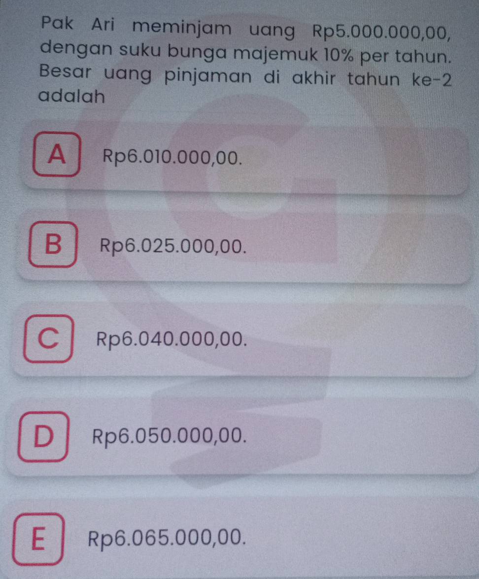 Pak Ari meminjam uang Rp5.000.000,00,
dengan suku bunga majemuk 10% per tahun.
Besar uang pinjaman di akhir tahun ke -2
adalah
A Rp6.010.000,00.
B Rp6.025.000,00.
CRp6.040.000,00.
D Rp6.050.000,00.
E Rp6.065.000,00.