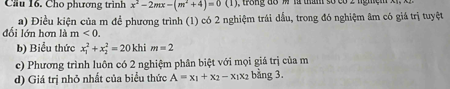 Cầu 16. Cho phương trình x^2-2mx-(m^2+4)=0(1 (1), trong đồ là thăm số có 2 lghệm x1, x). 
a) Điều kiện của m để phương trình (1) có 2 nghiệm trái dấu, trong đó nghiệm âm có giá trị tuyệt 
đối lớn hơn là m<0</tex>. 
b) Biểu thức x_1^(2+x_2^2=20 khi m=2
c) Phương trình luôn có 2 nghiệm phân biệt với mọi giá trị của m 
d) Giá trị nhỏ nhất của biểu thức A=x_1)+x_2-x_1x_2 bằng 3.