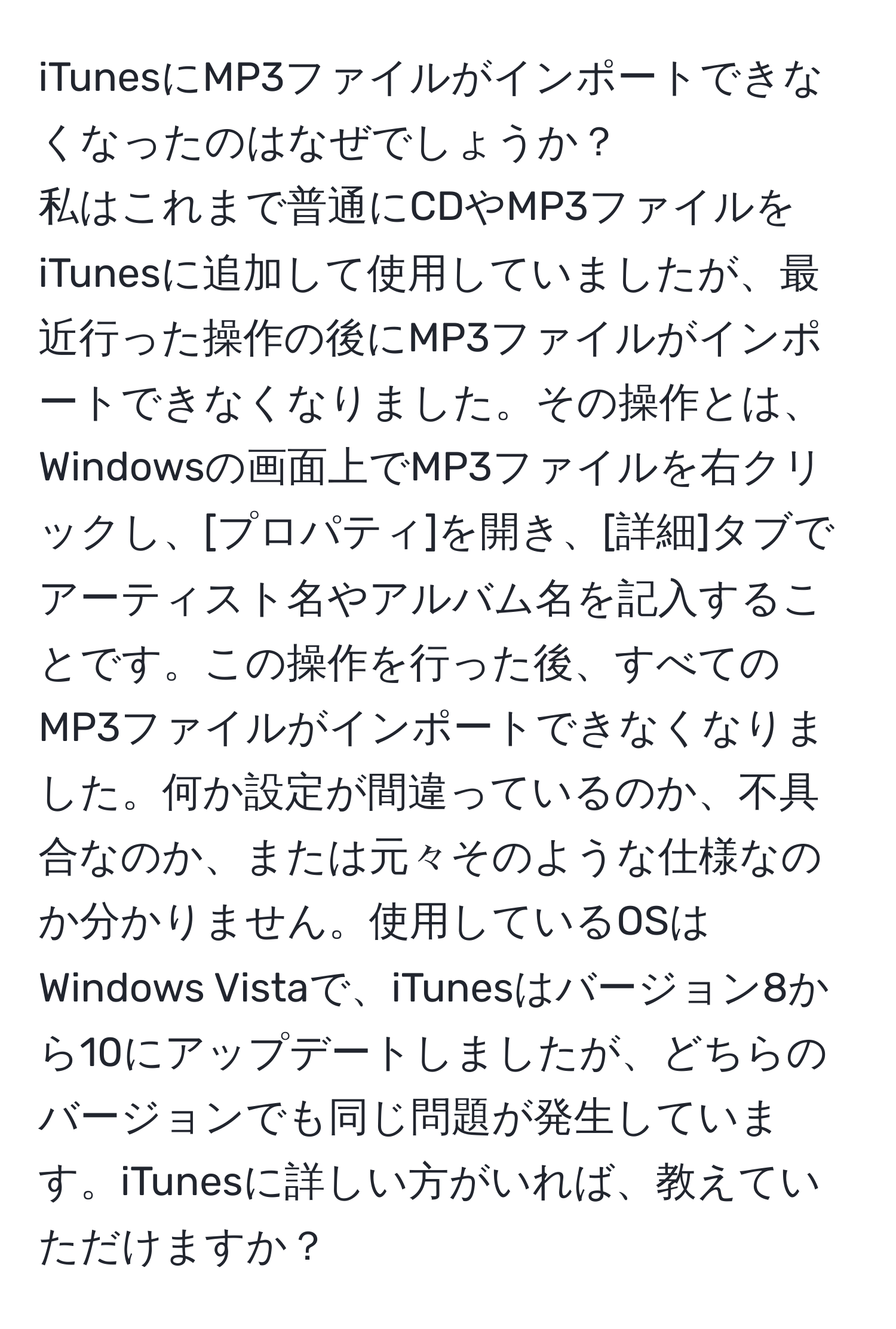 iTunesにMP3ファイルがインポートできなくなったのはなぜでしょうか？  
私はこれまで普通にCDやMP3ファイルをiTunesに追加して使用していましたが、最近行った操作の後にMP3ファイルがインポートできなくなりました。その操作とは、Windowsの画面上でMP3ファイルを右クリックし、[プロパティ]を開き、[詳細]タブでアーティスト名やアルバム名を記入することです。この操作を行った後、すべてのMP3ファイルがインポートできなくなりました。何か設定が間違っているのか、不具合なのか、または元々そのような仕様なのか分かりません。使用しているOSはWindows Vistaで、iTunesはバージョン8から10にアップデートしましたが、どちらのバージョンでも同じ問題が発生しています。iTunesに詳しい方がいれば、教えていただけますか？