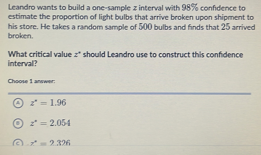 Leandro wants to build a one-sample z interval with 98% confdence to
estimate the proportion of light bulbs that arrive broken upon shipment to
his store. He takes a random sample of 500 bulbs and finds that 25 arrived
broken.
What critical value z^* should Leandro use to construct this confdence
interval?
Choose 1 answer:
a z^*=1.96
z^*=2.054
z^*=2.326